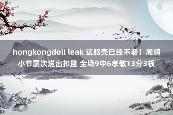 hongkongdoll leak 这躯壳已经不老！周鹏小节屡次送出扣篮 全场9中6孝敬13分3板