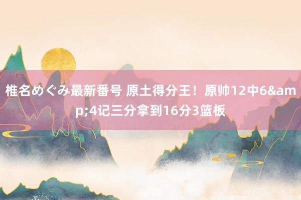 椎名めぐみ最新番号 原土得分王！原帅12中6&4记三分拿到16分3篮板