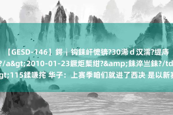 【GESD-146】鍔╁钩銇屽懡锛?30浠ｄ汉濡?缇庤倝銈傝笂銈?3浜?/a>2010-01-23鐝炬槧绀?&銇淬亗銇?/td>115鍒嗛挓 华子：上赛季咱们就进了西决 是以新赛季不成首轮出局或打附加赛