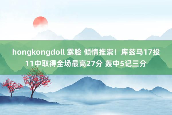 hongkongdoll 露脸 倾情推崇！库兹马17投11中取得全场最高27分 轰中5记三分