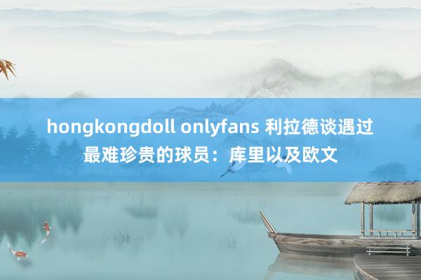 hongkongdoll onlyfans 利拉德谈遇过最难珍贵的球员：库里以及欧文