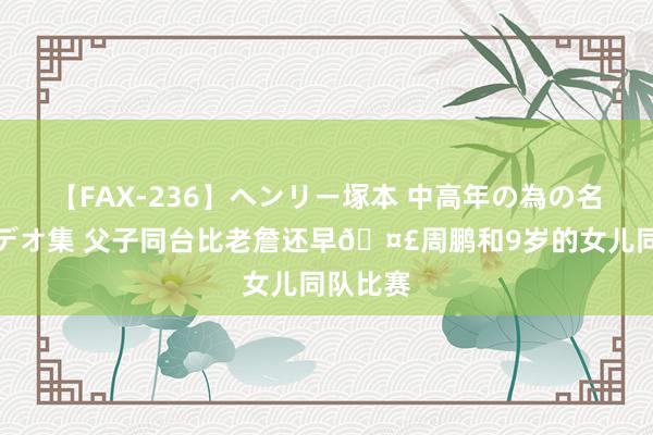 【FAX-236】ヘンリー塚本 中高年の為の名作裏ビデオ集 父子同台比老詹还早?周鹏和9岁的女儿同队比赛