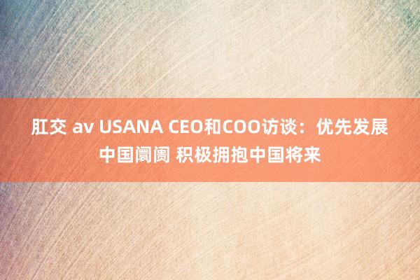 肛交 av USANA CEO和COO访谈：优先发展中国阛阓 积极拥抱中国将来