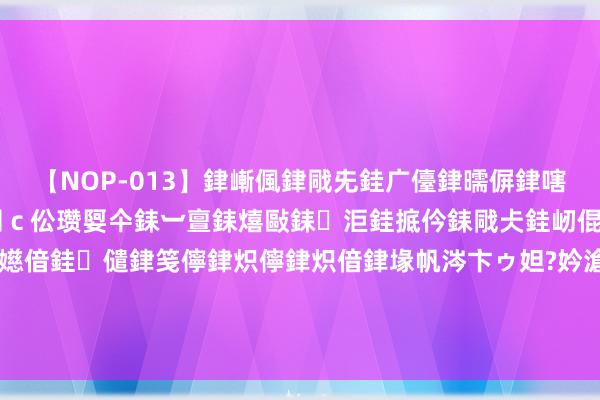 【NOP-013】銉嶃偑銉戙兂銈广儓銉曘偋銉嗐偅銉冦偡銉er.13 闅ｃ伀瓒娿仐銇︺亶銇熺敺銇洰銈掋仱銇戙仧銈屻倱銇曘倱銇€併儫銉嬨偣銈儙銉笺儜銉炽儜銉炽偣銉堟帆涔卞ゥ妲?妗滄湪銈屻倱 演员颜世魁：一世祸害，68岁的他光棍无子嗣，母亲不敢老去