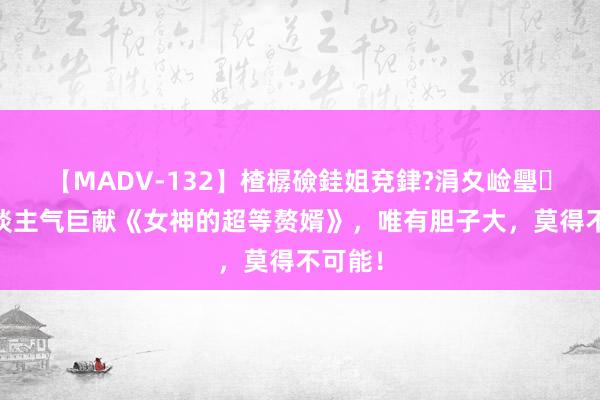 【MADV-132】楂樼礆銈姐兗銉?涓夊崄璺法 东谈主气巨献《女神的超等赘婿》，唯有胆子大，莫得不