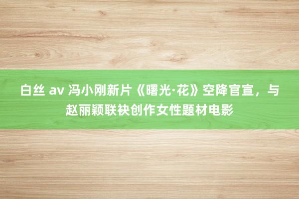 白丝 av 冯小刚新片《曙光·花》空降官宣，与赵丽颖联袂创作女性题材电影