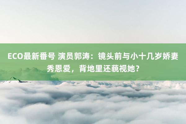 ECO最新番号 演员郭涛：镜头前与小十几岁娇妻秀恩爱，背地里还藐视她？