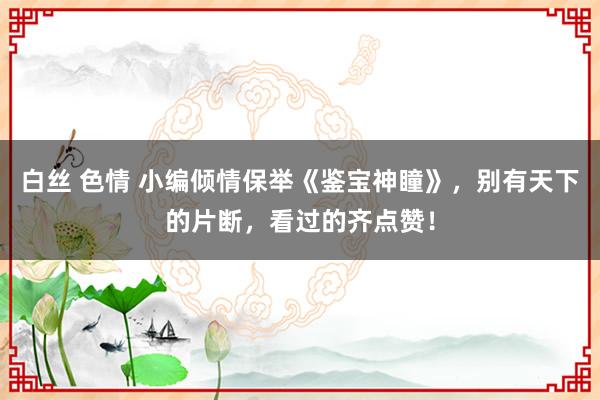 白丝 色情 小编倾情保举《鉴宝神瞳》，别有天下的片断，看过的齐点赞！