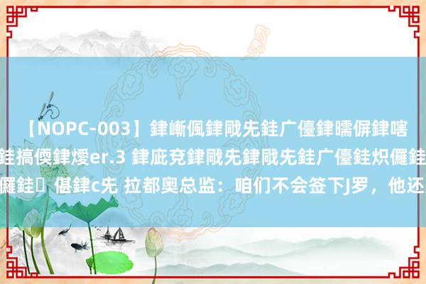 【NOPC-003】銉嶃偑銉戙兂銈广儓銉曘偋銉嗐偅銉冦偡銉ャ儫銉ャ兗銈搞偄銉燰er.3 銉庛兗銉戙兂銉戙兂銈广儓銈炽儸銈偡銉с兂 拉都奥总监：咱们不会签下J罗，他还是33岁了，传奇是假的