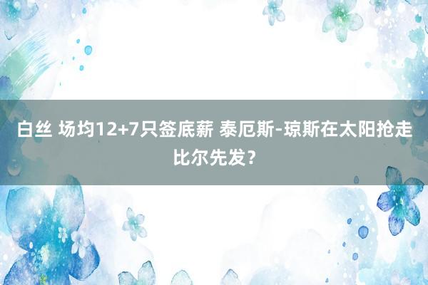 白丝 场均12+7只签底薪 泰厄斯-琼斯在太阳抢走比尔先发？