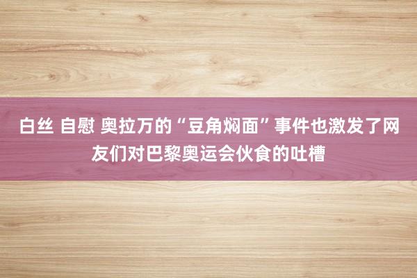 白丝 自慰 奥拉万的“豆角焖面”事件也激发了网友们对巴黎奥运会伙食的吐槽