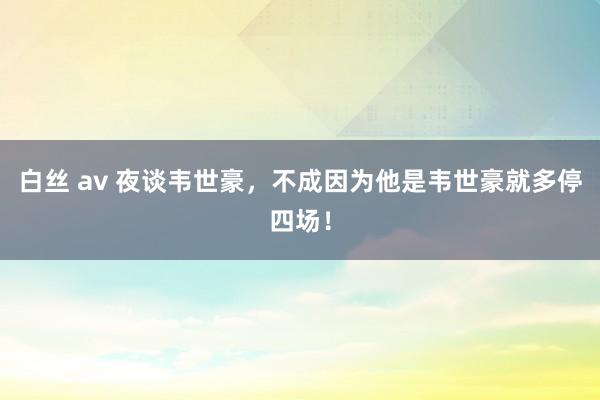 白丝 av 夜谈韦世豪，不成因为他是韦世豪就多停四场！