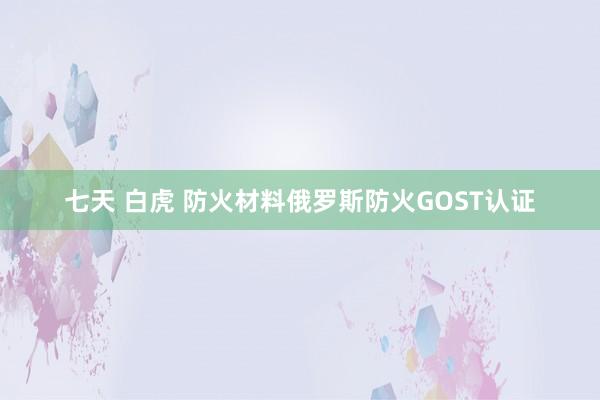 七天 白虎 防火材料俄罗斯防火GOST认证