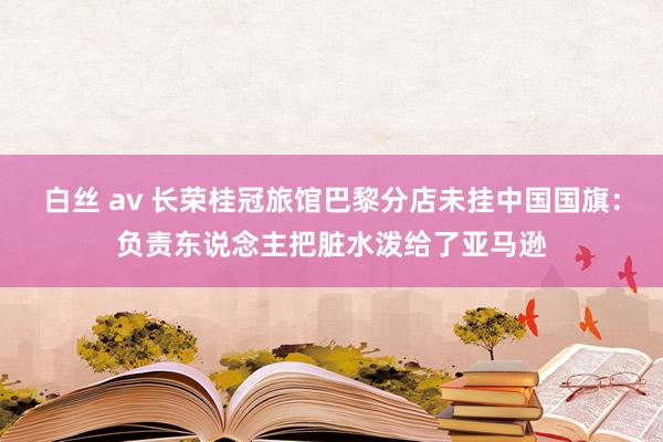 白丝 av 长荣桂冠旅馆巴黎分店未挂中国国旗：负责东说念主把脏水泼给了亚马逊