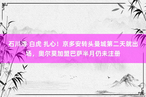 石川澪 白虎 扎心！京多安转头曼城第二天就出场，奥尔莫加盟巴萨半月仍未注册