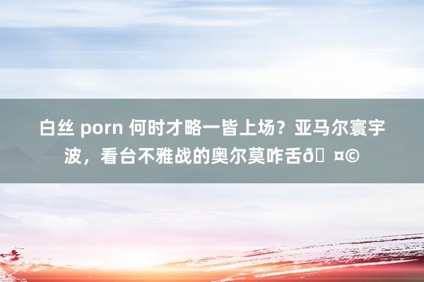 白丝 porn 何时才略一皆上场？亚马尔寰宇波，<a href=