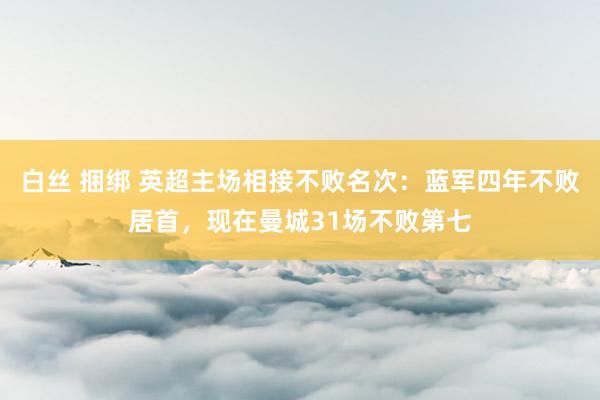 白丝 捆绑 英超主场相接不败名次：蓝军四年不败居首，现在曼城31场不败第七