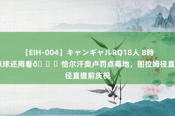 【EIH-004】キャンギャルRQ18人 8時間 恰的点球还用看?恰尔汗奥卢罚点蓦地，图拉姆径直提前庆祝