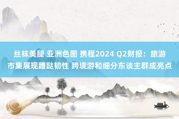 丝袜美腿 亚洲色图 携程2024 Q2财报：旅游市集展现蹧跶韧性 跨境游和细分东谈主群成亮点