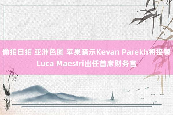 偷拍自拍 亚洲色图 苹果暗示Kevan Parekh将接替Luca Maestri出任首席财务官