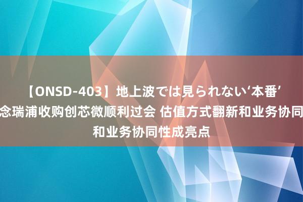 【ONSD-403】地上波では見られない‘本番’4時間 念念瑞浦收购创芯微顺利过会 估值方式翻新和业务协同性成亮点