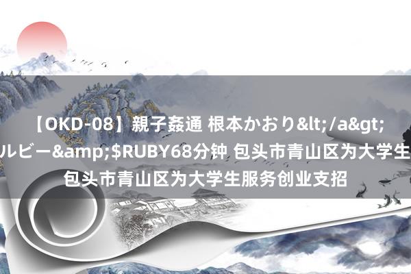 【OKD-08】親子姦通 根本かおり</a>2005-11-15ルビー&$RUBY68分钟 包头市青山区为大学生服务创业支招