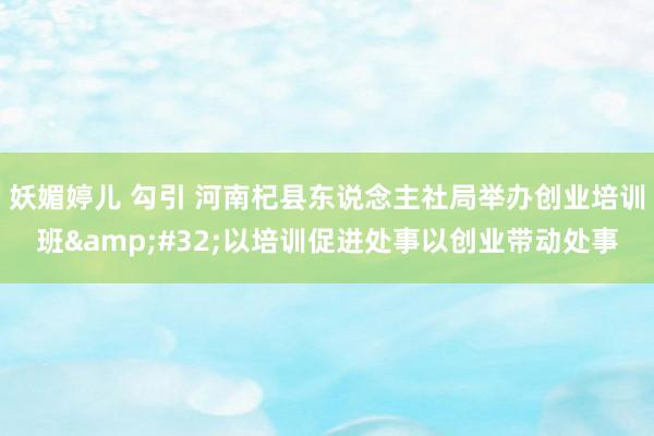 妖媚婷儿 勾引 河南杞县东说念主社局举办创业培训班&#32;以培训促进处事以创业带动处事