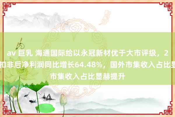 av 巨乳 海通国际给以永冠新材优于大市评级，2024H1扣非后净利润同比增长64.48%，国外市集收入占比显赫提升