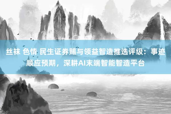 丝袜 色情 民生证券赐与领益智造推选评级：事迹顺应预期，深耕AI末端智能智造平台