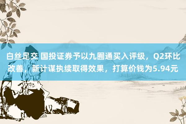 白丝足交 国投证券予以九囿通买入评级，Q2环比改善，新计谋执续取得效果，打算价钱为5.94元