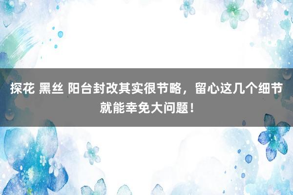 探花 黑丝 阳台封改其实很节略，留心这几个细节就能幸免大问题！