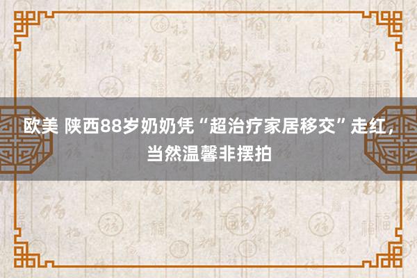 欧美 陕西88岁奶奶凭“超治疗家居移交”走红，当然温馨非摆拍