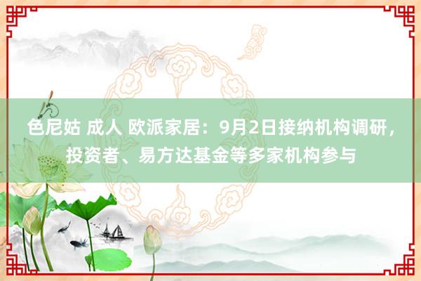 色尼姑 成人 欧派家居：9月2日接纳机构调研，投资者、易方达基金等多家机构参与