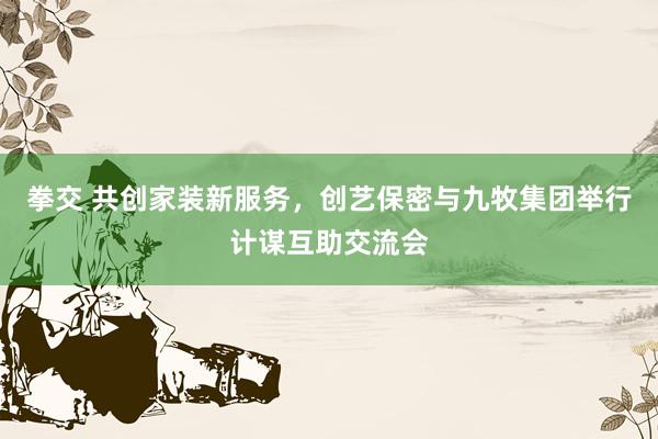 拳交 共创家装新服务，创艺保密与九牧集团举行计谋互助交流会