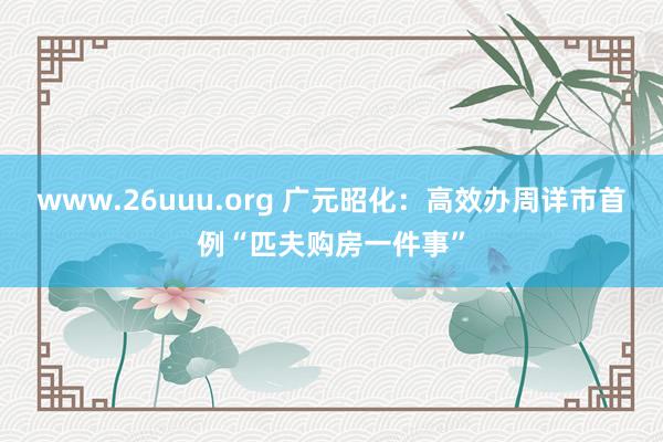 www.26uuu.org 广元昭化：高效办周详市首例“匹夫购房一件事”