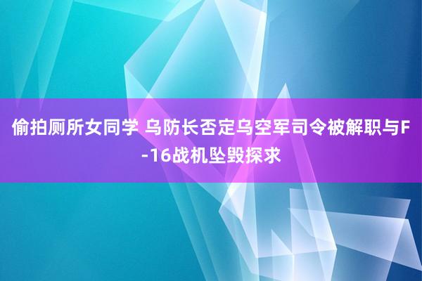 偷拍厕所女同学 乌防长否定乌空军司令被解职与F-16战机坠毁探求