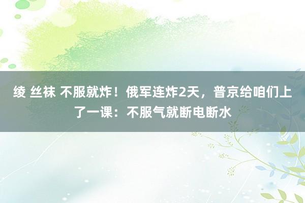 绫 丝袜 不服就炸！俄军连炸2天，普京给咱们上了一课：不服气就断电断水