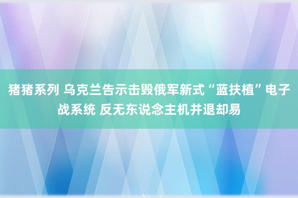 猪猪系列 乌克兰告示击毁俄军新式“蓝扶植”电子战系统 反无东说念主机并退却易