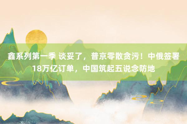 鑫系列第一季 谈妥了，普京零散贪污！中俄签署18万亿订单，中国筑起五说念防地