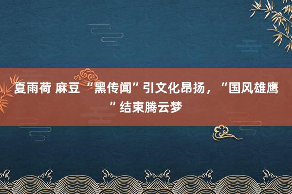 夏雨荷 麻豆 “黑传闻”引文化昂扬，“国风雄鹰”结束腾云梦