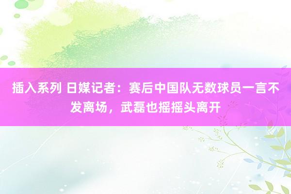 插入系列 日媒记者：赛后中国队无数球员一言不发离场，武磊也摇摇头离开