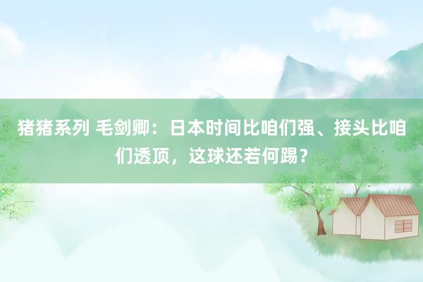 猪猪系列 毛剑卿：日本时间比咱们强、接头比咱们透顶，这球还若何踢？