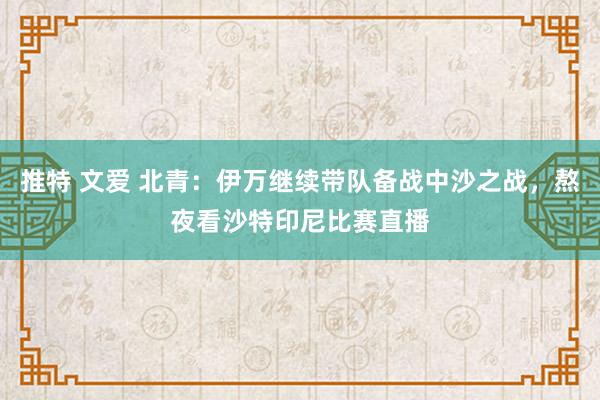 推特 文爱 北青：伊万继续带队备战中沙之战，熬夜看沙特印尼比赛直播