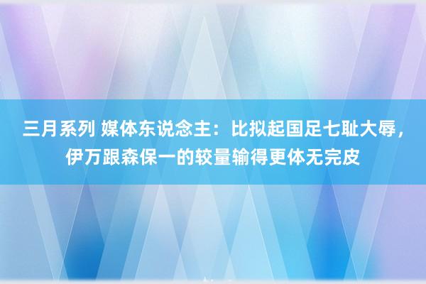 三月系列 媒体东说念主：比拟起国足七耻大辱，伊万跟森保一的较量输得更体无完皮