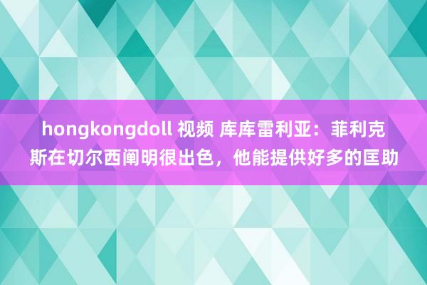 hongkongdoll 视频 库库雷利亚：菲利克斯在切尔西阐明很出色，他能提供好多的匡助