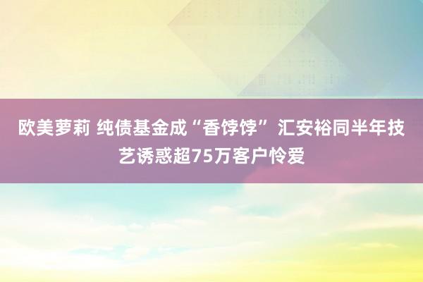 欧美萝莉 纯债基金成“香饽饽” 汇安裕同半年技艺诱惑超75万客户怜爱