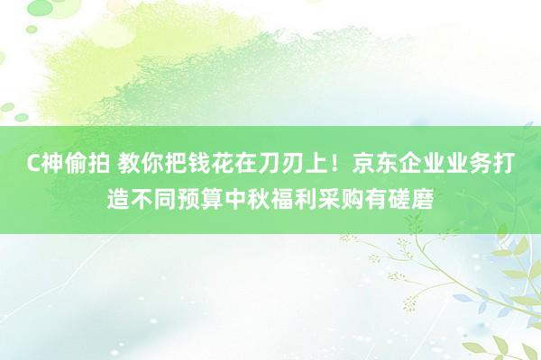 C神偷拍 教你把钱花在刀刃上！京东企业业务打造不同预算中秋福利采购有磋磨