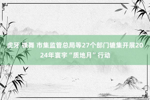 虎牙 裸舞 市集监管总局等27个部门辘集开展2024年寰宇“质地月”行动