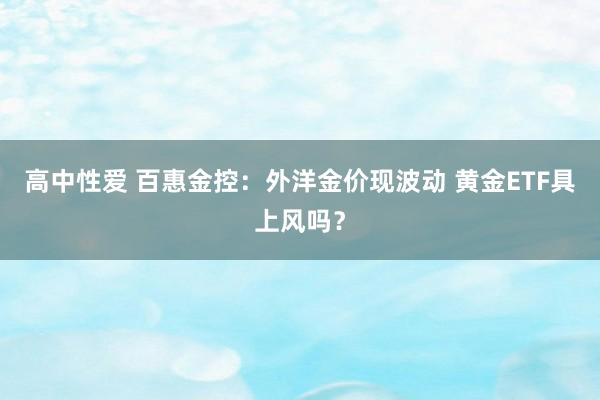 高中性爱 百惠金控：外洋金价现波动 黄金ETF具上风吗？