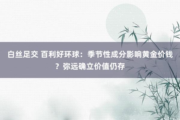 白丝足交 百利好环球：季节性成分影响黄金价钱？弥远确立价值仍存